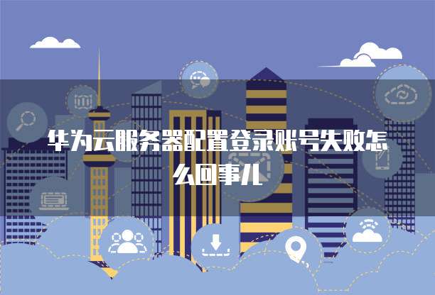 华为云服务器配置登录账号失败怎么回事儿