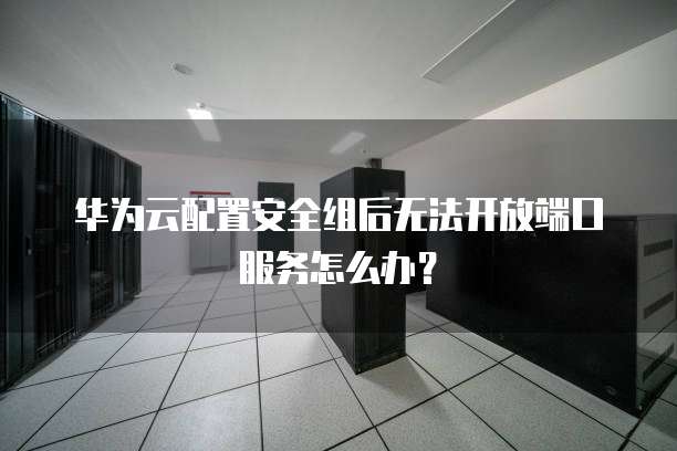 华为云配置安全组后无法开放端口服务怎么办?