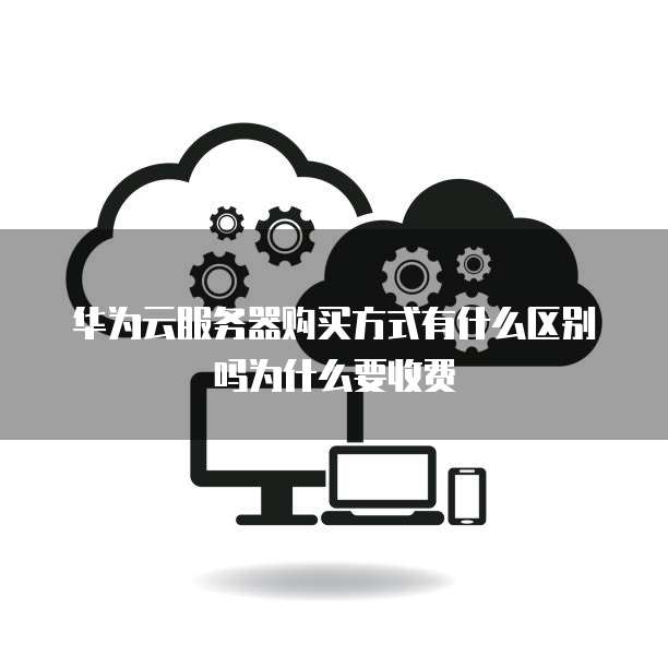 华为云服务器购买方式有什么区别吗为什么要收费