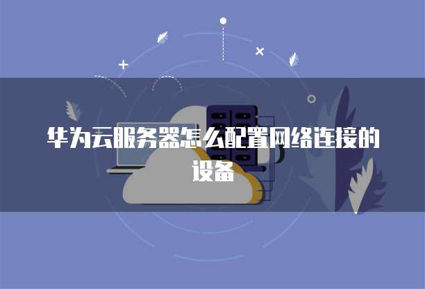 华为云服务器怎么配置网络连接的设备