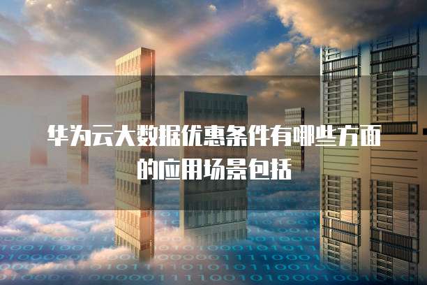 华为云大数据优惠条件有哪些方面的应用场景包括