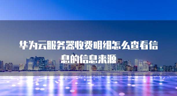 华为云服务器收费明细怎么查看信息的信息来源