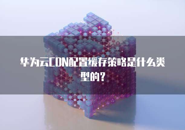 华为云CDN配置缓存策略是什么类型的？