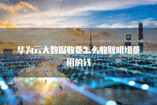 华为云大数据收费怎么收取明细费用的钱