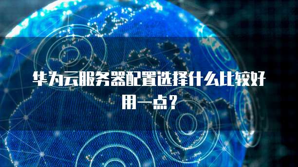 华为云服务器配置选择什么比较好用一点?
