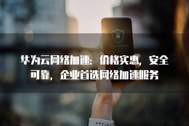 华为云网络加速:价格实惠,安全可靠,企业首选网络加速服务
