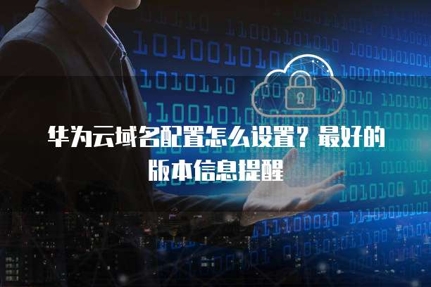 华为云域名配置怎么设置?最好的版本信息提醒