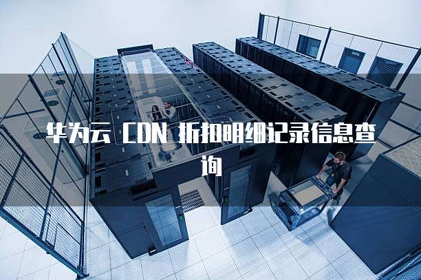 华为云 CDN 折扣明细记录信息查询
