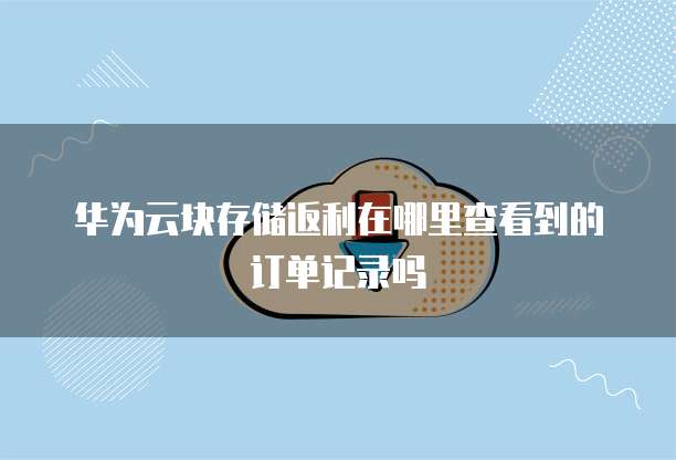 华为云块存储返利在哪里查看到的订单记录吗