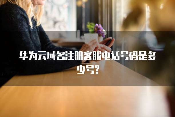 华为云域名注册客服电话号码是多少号?