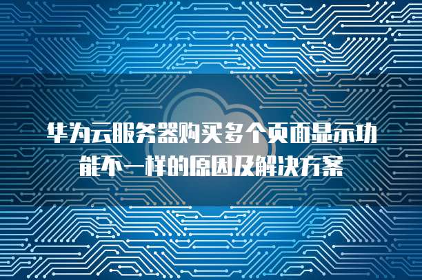 华为云服务器购买多个页面显示功能不一样的原因及解决方案