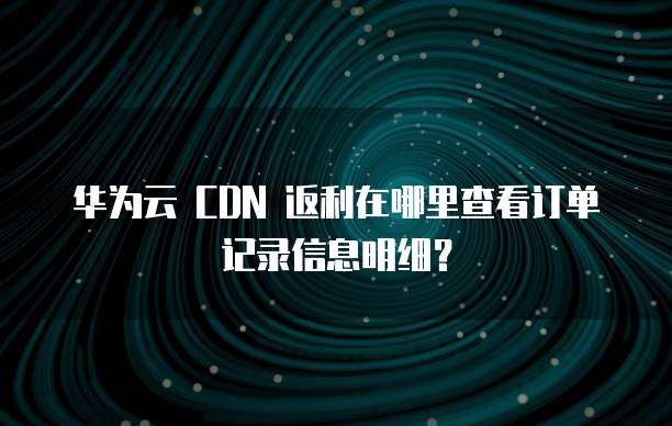 华为云 CDN 返利在哪里查看订单记录信息明细?
