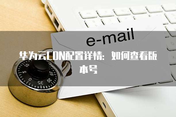 华为云CDN配置详情:如何查看版本号