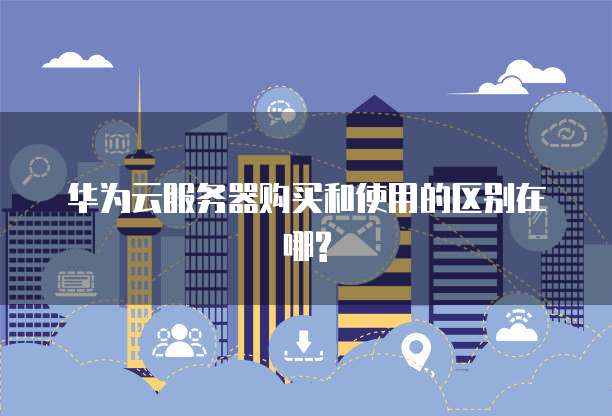 华为云服务器购买和使用的区别在哪?