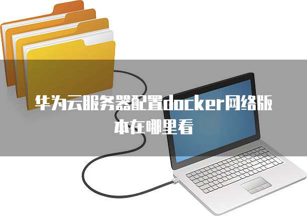 华为云服务器配置docker网络版本在哪里看