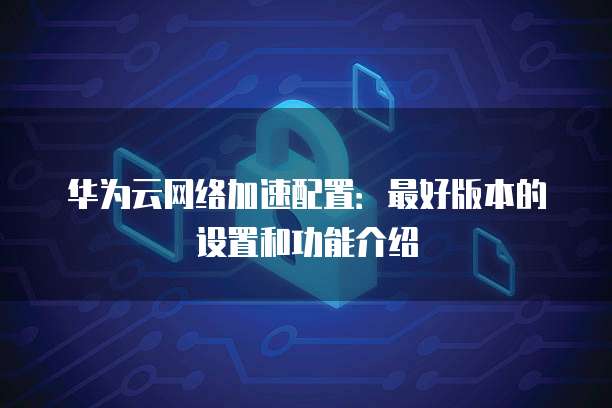 华为云网络加速配置:最好版本的设置和功能介绍