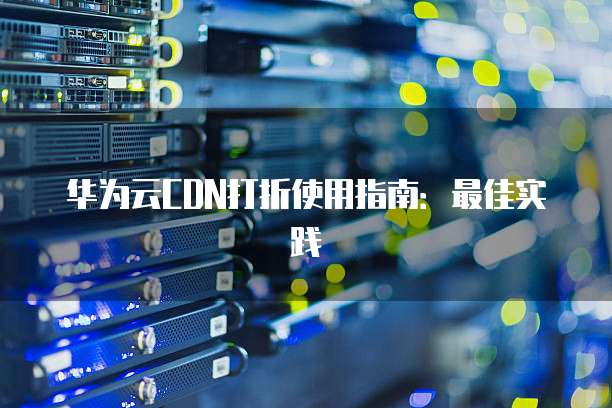 华为云CDN打折使用指南:最佳实践