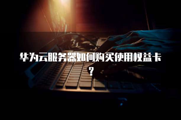 华为云服务器如何购买使用权益卡?