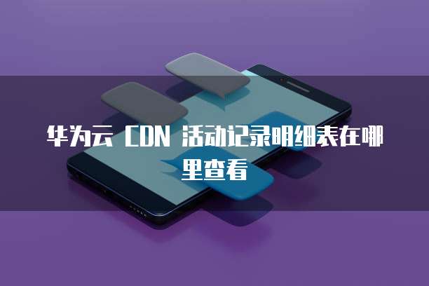 华为云 CDN 活动记录明细表在哪里查看