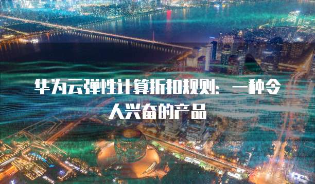 华为云弹性计算折扣规则:一种令人兴奋的产品