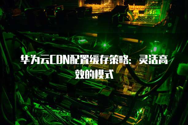 华为云CDN配置缓存策略:灵活高效的模式
