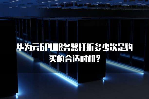华为云GPU服务器打折多少次是购买的合适时机?