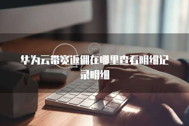 华为云带宽返佣在哪里查看明细记录明细
