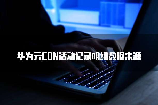 华为云CDN活动记录明细数据来源