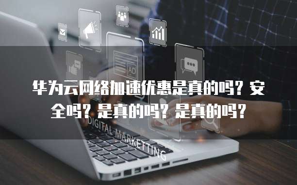 华为云网络加速优惠是真的吗?安全吗?是真的吗?是真的吗?