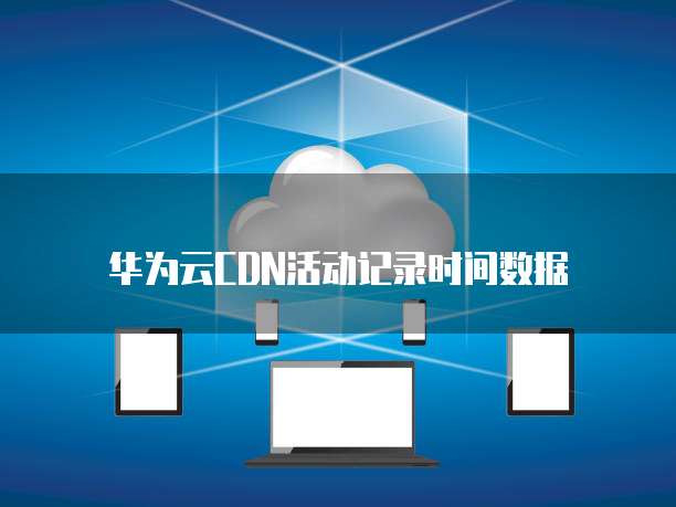 华为云CDN活动记录时间数据