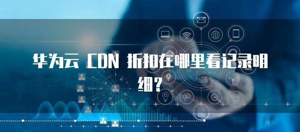 华为云 CDN 折扣在哪里看记录明细?