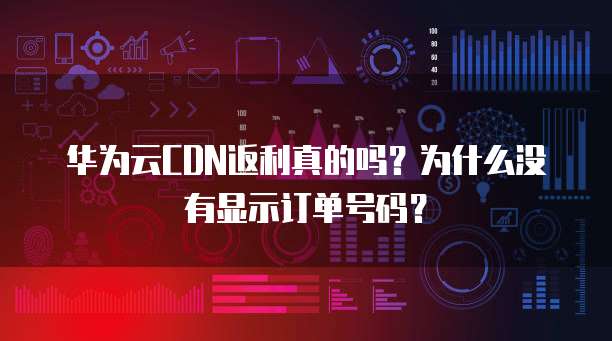 华为云CDN返利真的吗?为什么没有显示订单号码?