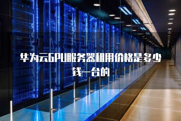 华为云GPU服务器租用价格是多少钱一台的