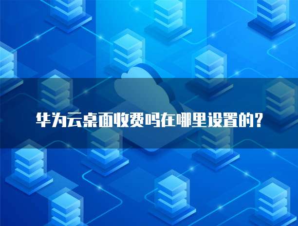 华为云桌面收费吗在哪里设置的？