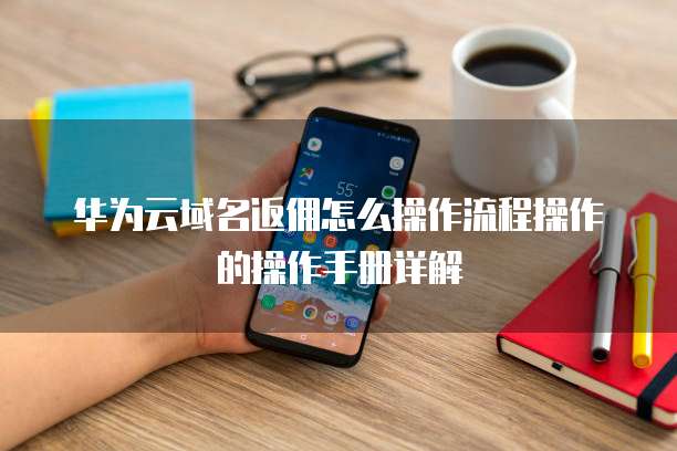 华为云域名返佣怎么操作流程操作的操作手册详解