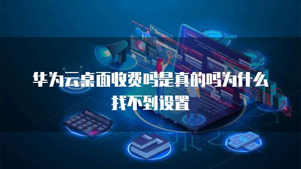 华为云桌面收费吗是真的吗为什么找不到设置