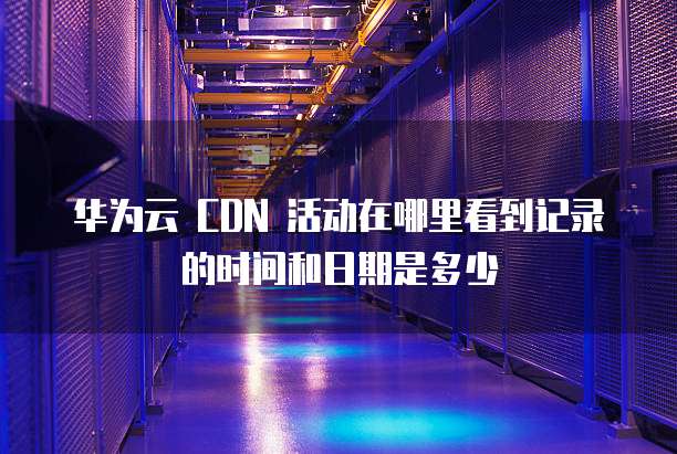 华为云 CDN 活动在哪里看到记录的时间和日期是多少