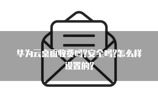 华为云桌面收费吗?安全吗?怎么样设置的?