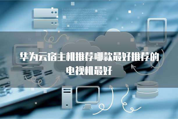 华为云宿主机推荐哪款最好推荐的电视机最好