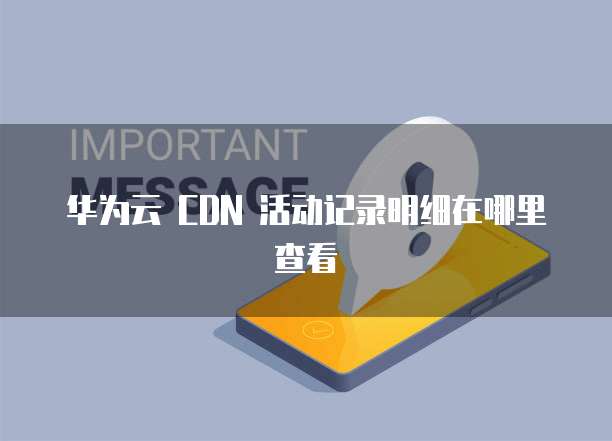 华为云 CDN 活动记录明细在哪里查看