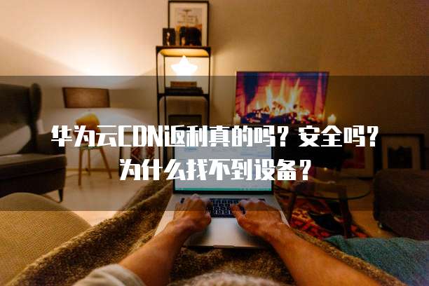 华为云CDN返利真的吗?安全吗?为什么找不到设备?