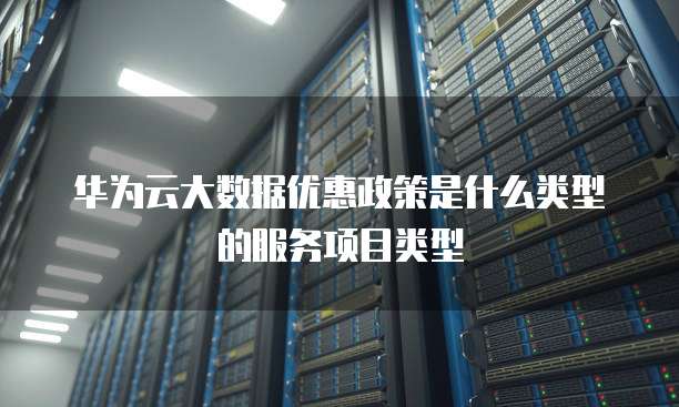 华为云大数据优惠政策是什么类型的服务项目类型