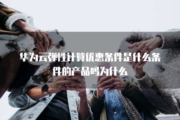 华为云弹性计算优惠条件是什么条件的产品吗为什么