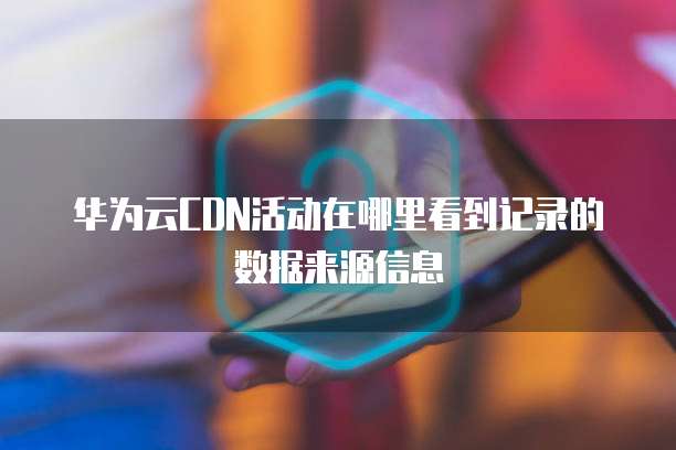 华为云CDN活动在哪里看到记录的数据来源信息
