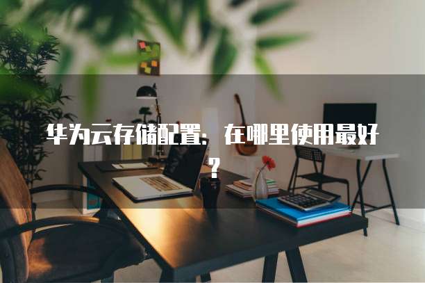 华为云存储配置:在哪里使用最好?