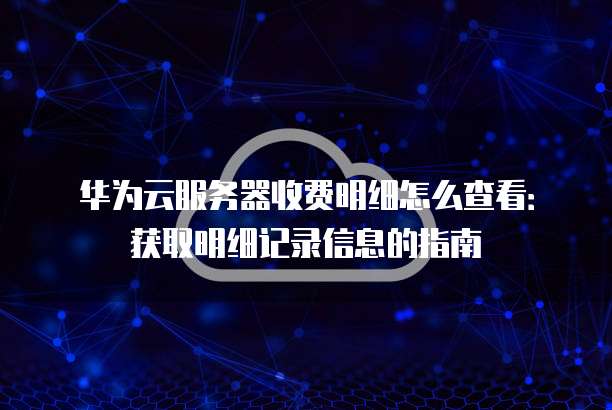 华为云服务器收费明细怎么查看:获取明细记录信息的指南