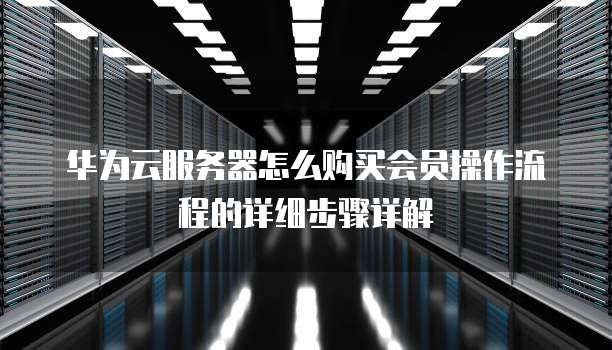 华为云服务器怎么购买会员操作流程的详细步骤详解