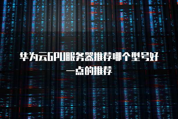 华为云GPU服务器推荐哪个型号好一点的推荐