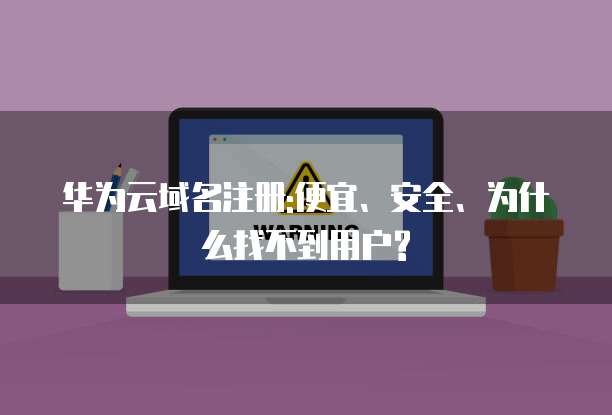 华为云域名注册:便宜、安全、为什么找不到用户?