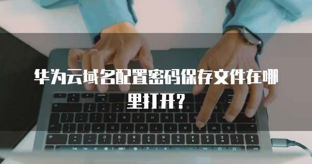 华为云域名配置密码保存文件在哪里打开?